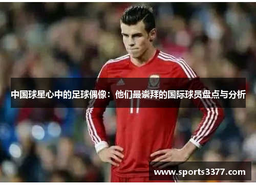 中国球星心中的足球偶像：他们最崇拜的国际球员盘点与分析