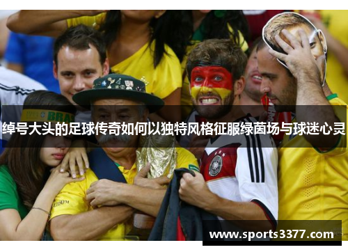 绰号大头的足球传奇如何以独特风格征服绿茵场与球迷心灵